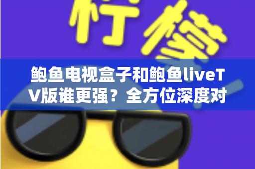 鲍鱼电视盒子和鲍鱼liveTV版谁更强？全方位深度对比，帮你找到最适合自己的大屏观影方案