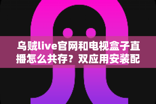乌贼live官网和电视盒子直播怎么共存？双应用安装配置与稳定运行全攻略