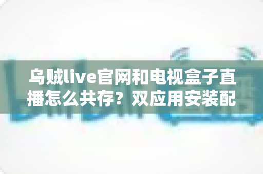 乌贼live官网和电视盒子直播怎么共存？双应用安装配置与稳定运行全攻略