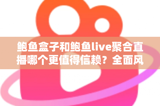 鲍鱼盒子和鲍鱼live聚合直播哪个更值得信赖？全面风险解析与安全观看指南