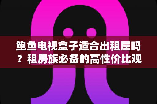 鲍鱼电视盒子适合出租屋吗？租房族必备的高性价比观影方案深度解析