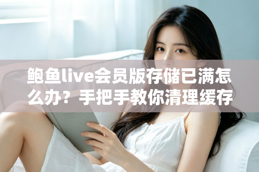鲍鱼live会员版存储已满怎么办？手把手教你清理缓存、释放空间、恢复流畅体验