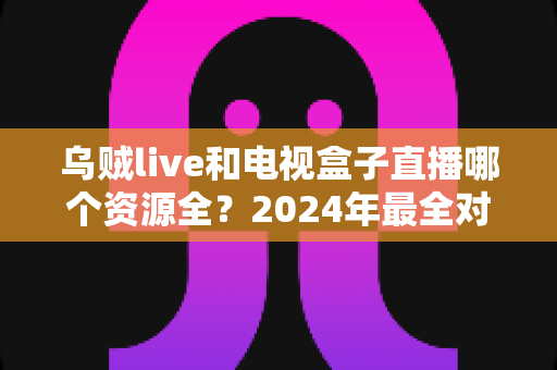 乌贼live和电视盒子直播哪个资源全?2024年最全对比指南,看懂再选不吃亏 乌贼live和电视盒子直播哪个资源全?2024年最全对比指南,看懂再选不吃亏