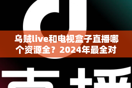 乌贼live和电视盒子直播哪个资源全？2024年最全对比指南，看懂再选不吃亏