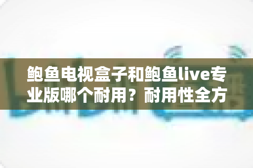 鲍鱼电视盒子和鲍鱼live专业版哪个耐用？耐用性全方位深度对比指南