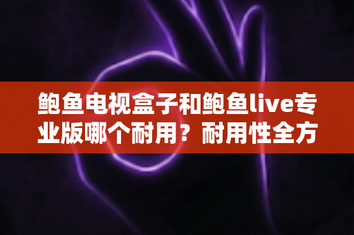 鲍鱼电视盒子和鲍鱼live专业版哪个耐用？耐用性全方位深度对比指南