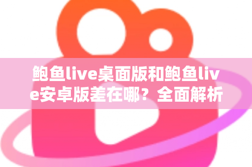 鲍鱼live桌面版和鲍鱼live安卓版差在哪？全面解析两大版本的核心区别与选择建议