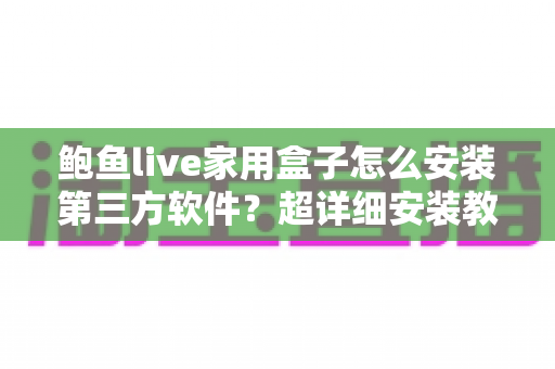 鲍鱼live家用盒子怎么安装第三方软件？超详细安装教程与避坑指南全解析