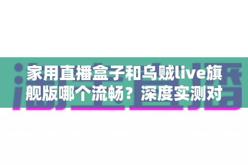 家用直播盒子和乌贼live旗舰版哪个流畅？深度实测对比与选购全指南