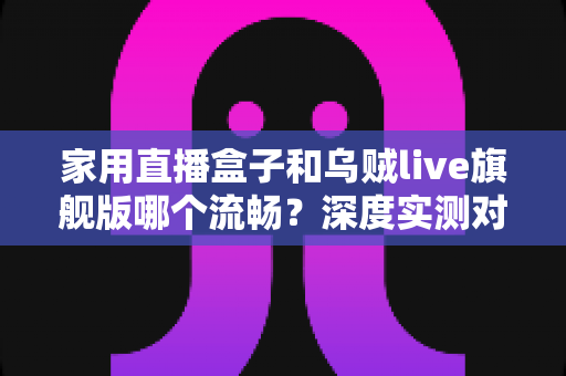 家用直播盒子和乌贼live旗舰版哪个流畅？深度实测对比与选购全指南