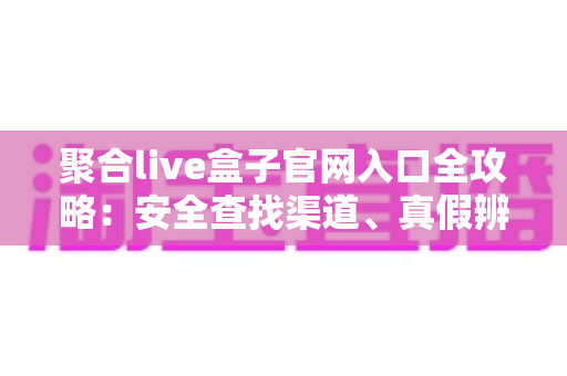聚合live盒子官网入口全攻略:安全查找渠道、真假辨别与使用避坑指南 聚合live盒子官网入口全攻略:安全查找渠道、真假辨别与使用避坑指南