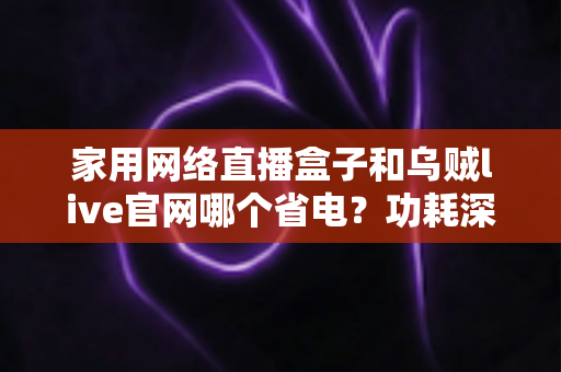 家用网络直播盒子和乌贼live官网哪个省电?功耗深度对比与实用省电指南全解析 家用网络直播盒子和乌贼live官网哪个省电?功耗深度对比与实用省电指南全解析