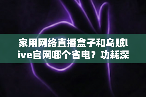 家用网络直播盒子和乌贼live官网哪个省电？功耗深度对比与实用省电指南全解析