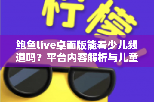 鲍鱼live桌面版能看少儿频道吗？平台内容解析与儿童安全观影全指南