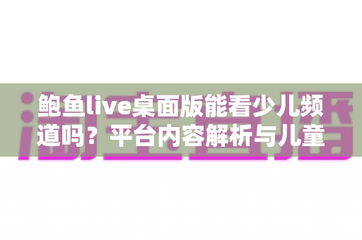 鲍鱼live桌面版能看少儿频道吗？平台内容解析与儿童安全观影全指南