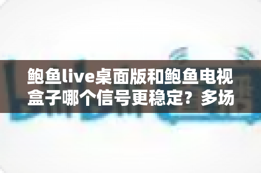 鲍鱼live桌面版和鲍鱼电视盒子哪个信号更稳定?多场景深度对比与实用指南 鲍鱼live桌面版和鲍鱼电视盒子哪个信号更稳定?多场景深度对比与实用指南