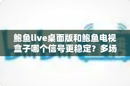 鲍鱼live桌面版和鲍鱼电视盒子哪个信号更稳定?多场景深度对比与实用指南 鲍鱼live桌面版和鲍鱼电视盒子哪个信号更稳定?多场景深度对比与实用指南