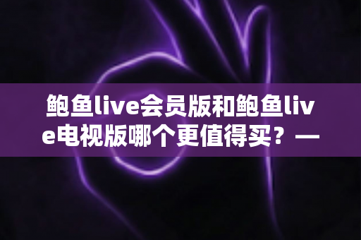 鲍鱼live会员版和鲍鱼live电视版哪个更值得买？——版本差异、功能对比与选购全攻略