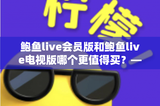 鲍鱼live会员版和鲍鱼live电视版哪个更值得买？——版本差异、功能对比与选购全攻略