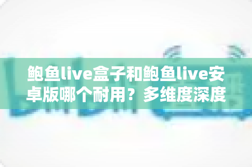 鲍鱼live盒子和鲍鱼live安卓版哪个耐用?多维度深度对比与实用选择指南 鲍鱼live盒子和鲍鱼live安卓版哪个耐用?多维度深度对比与实用选择指南