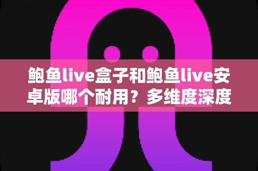 鲍鱼live盒子和鲍鱼live安卓版哪个耐用?多维度深度对比与实用选择指南 鲍鱼live盒子和鲍鱼live安卓版哪个耐用?多维度深度对比与实用选择指南