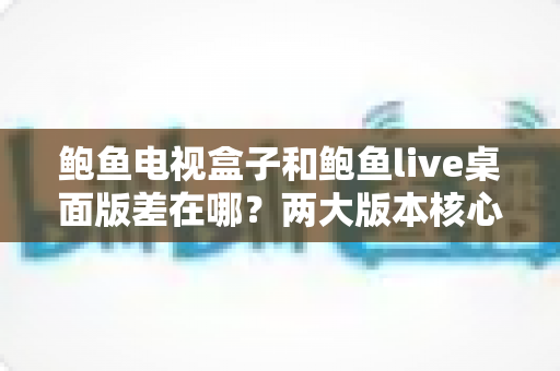 鲍鱼电视盒子和鲍鱼live桌面版差在哪？两大版本核心区别全解析与选购实用指南