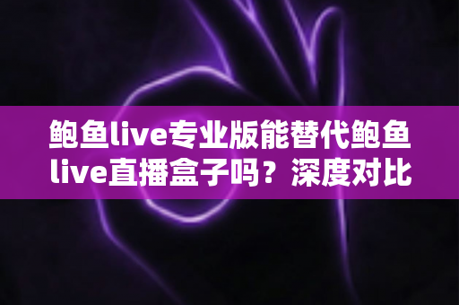 鲍鱼live专业版能替代鲍鱼live直播盒子吗？深度对比分析与选购指南