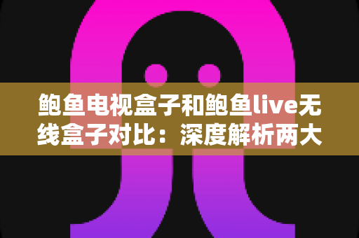 鲍鱼电视盒子和鲍鱼live无线盒子对比：深度解析两大热门影音设备，帮你选出最适合家庭娱乐的理想之选