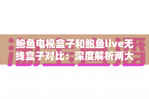 鲍鱼电视盒子和鲍鱼live无线盒子对比：深度解析两大热门影音设备，帮你选出最适合家庭娱乐的理想之选