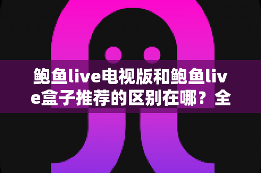 鲍鱼live电视版和鲍鱼live盒子推荐的区别在哪？全面解析帮你选对版本
