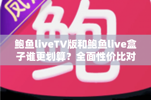 鲍鱼liveTV版和鲍鱼live盒子谁更划算？全面性价比对比与选购避坑指南