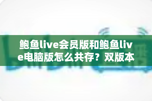 鲍鱼live会员版和鲍鱼live电脑版怎么共存？双版本安装使用一站式全攻略