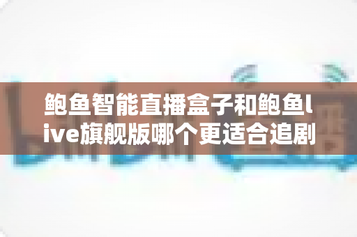 鲍鱼智能直播盒子和鲍鱼live旗舰版哪个更适合追剧？2024追剧设备深度对比评测指南