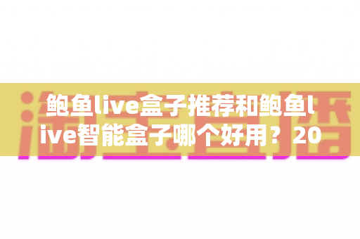鲍鱼live盒子推荐和鲍鱼live智能盒子哪个好用?2025年最新选购对比与避坑指南 鲍鱼live盒子推荐和鲍鱼live智能盒子哪个好用?2025年最新选购对比与避坑指南