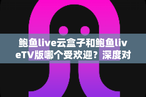 鲍鱼live云盒子和鲍鱼liveTV版哪个受欢迎?深度对比分析与选择指南 鲍鱼live云盒子和鲍鱼liveTV版哪个受欢迎?深度对比分析与选择指南