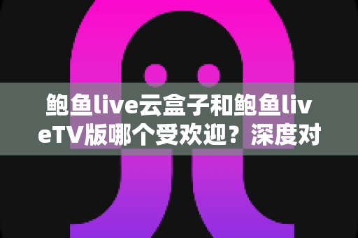 鲍鱼live云盒子和鲍鱼liveTV版哪个受欢迎?深度对比分析与选择指南 鲍鱼live云盒子和鲍鱼liveTV版哪个受欢迎?深度对比分析与选择指南