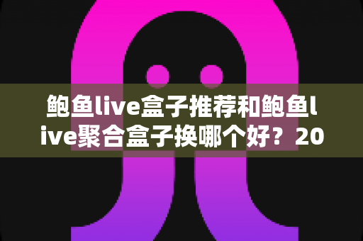 鲍鱼live盒子推荐和鲍鱼live聚合盒子换哪个好？2025电视直播盒子选购全攻略