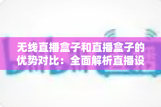 无线直播盒子和直播盒子的优势对比:全面解析直播设备选择指南 无线直播盒子和直播盒子的优势对比:全面解析直播设备选择指南