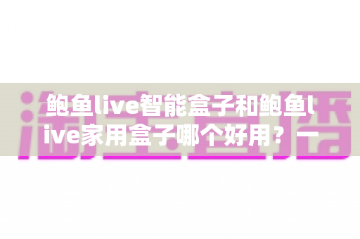鲍鱼live智能盒子和鲍鱼live家用盒子哪个好用?一文读懂两款电视盒子的真实差距 鲍鱼live智能盒子和鲍鱼live家用盒子哪个好用?一文读懂两款电视盒子的真实差距