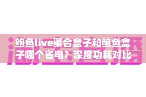 鲍鱼live聚合盒子和鲍鱼盒子哪个省电？深度功耗对比与实用省电全攻略
