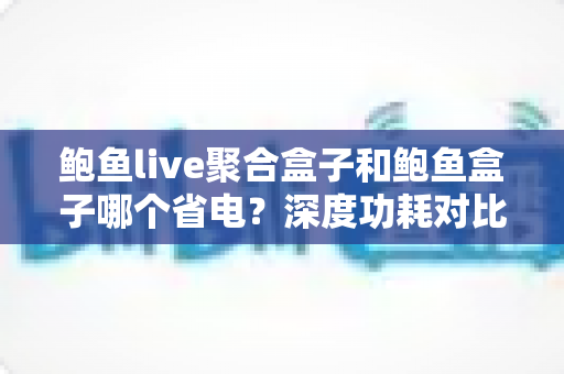 鲍鱼live聚合盒子和鲍鱼盒子哪个省电？深度功耗对比与实用省电全攻略