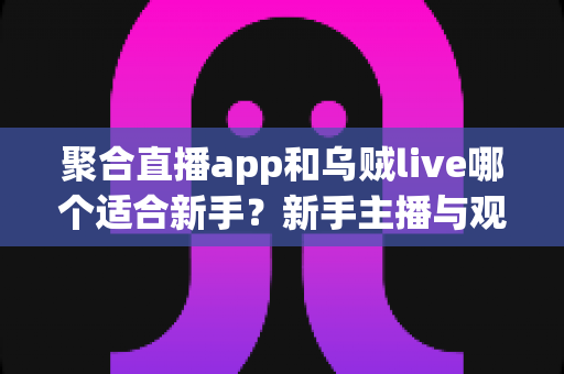 聚合直播app和乌贼live哪个适合新手？新手主播与观众的最佳选择指南