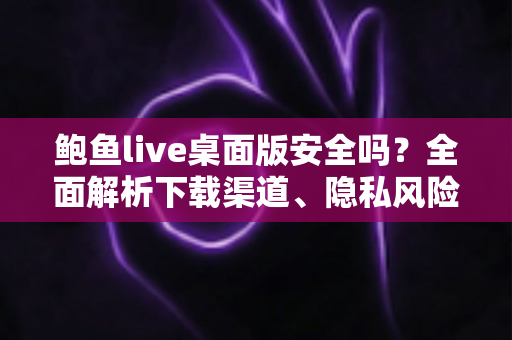 鲍鱼live桌面版安全吗？全面解析下载渠道、隐私风险与安全使用指南