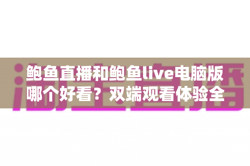 鲍鱼直播和鲍鱼live电脑版哪个好看？双端观看体验全面对比与选择指南