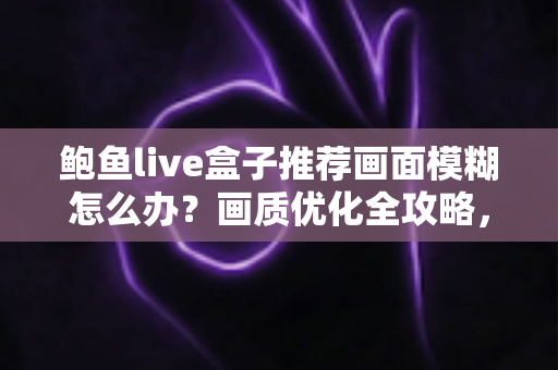 鲍鱼live盒子推荐画面模糊怎么办?画质优化全攻略,轻松找回高清观影体验 鲍鱼live盒子推荐画面模糊怎么办?画质优化全攻略,轻松找回高清观影体验