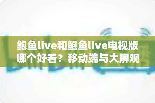 鲍鱼live和鲍鱼live电视版哪个好看？移动端与大屏观影全面深度对比指南