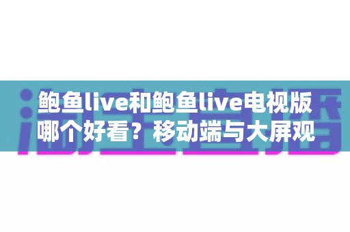 鲍鱼live和鲍鱼live电视版哪个好看？移动端与大屏观影全面深度对比指南