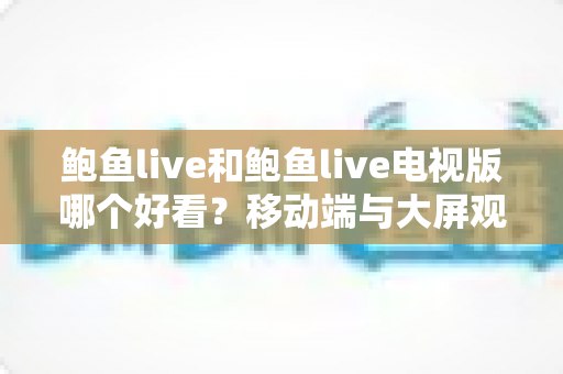鲍鱼live和鲍鱼live电视版哪个好看？移动端与大屏观影全面深度对比指南