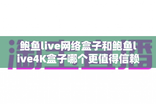鲍鱼live网络盒子和鲍鱼live4K盒子哪个更值得信赖？深度对比解析帮你选对不踩坑