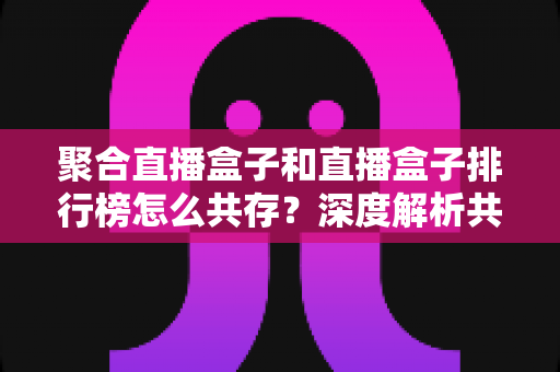聚合直播盒子和直播盒子排行榜怎么共存？深度解析共生模式、实战策略与行业发展趋势